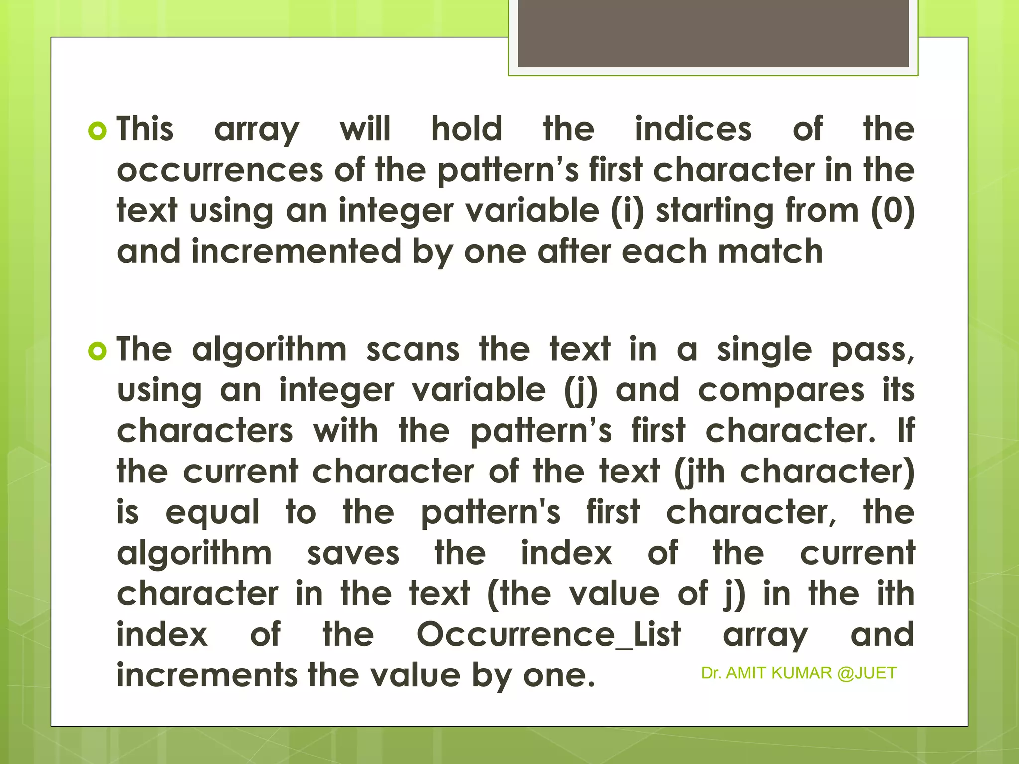  This array will hold the indices of the
occurrences of the pattern’s first character in the
text using an integer variable (i) starting from (0)
and incremented by one after each match
 The algorithm scans the text in a single pass,
using an integer variable (j) and compares its
characters with the pattern’s first character. If
the current character of the text (jth character)
is equal to the pattern's first character, the
algorithm saves the index of the current
character in the text (the value of j) in the ith
index of the Occurrence_List array and
increments the value by one. Dr. AMIT KUMAR @JUET
 