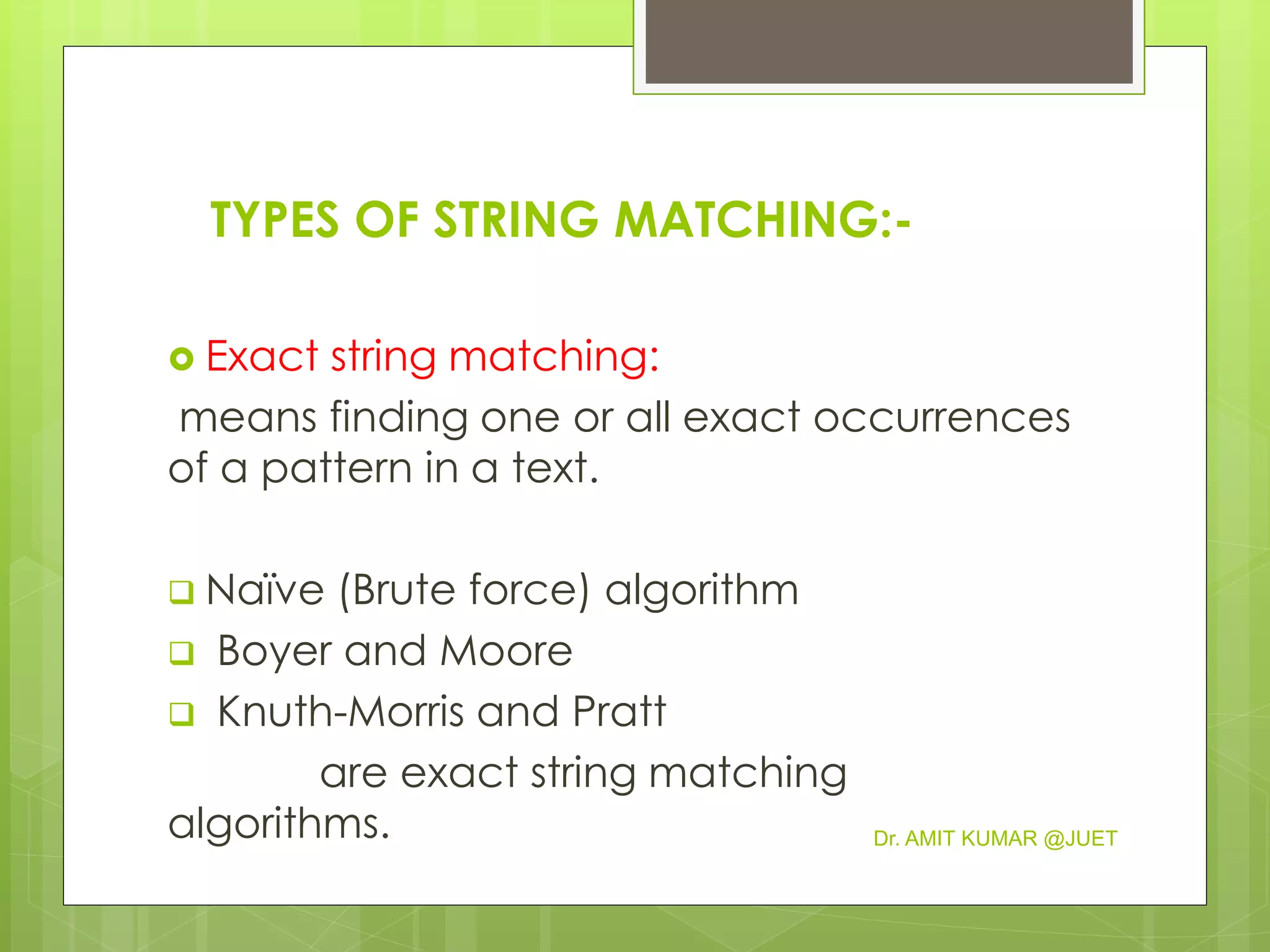 TYPES OF STRING MATCHING:-
 Exact string matching:
means finding one or all exact occurrences
of a pattern in a text.
 Naïve (Brute force) algorithm
 Boyer and Moore
 Knuth-Morris and Pratt
are exact string matching
algorithms. Dr. AMIT KUMAR @JUET
 