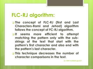 FLC-RJ algorithm:
 The concept of FLC-RJ (first and Last
Characters-Rami and Jehad) algorithm
follows the concept of FC-RJ algorithm.
 It seems more efficient to attempt
matching the pattern only with the sub-
strings of the text that start with the
pattern’s first character and also end with
the pattern’s last character.
 This technique decreases the number of
character comparisons in the text.
Dr. AMIT KUMAR @JUET
 