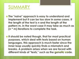 SUMMARY
 The "naive" approach is easy to understand and
implement but it can be too slow in some cases. If
the length of the text is n and the length of the
pattern m, in the worst case it may take as much as
(n * m) iterations to complete the task.
 It should be noted though, that for most practical
purposes, which deal with texts based on human
languages, this approach is much faster since the
inner loop usually quickly finds a mismatch and
breaks. A problem arises when we are faced with
different kinds of "texts," such as the genetic code.Dr. AMIT KUMAR @JUET
 