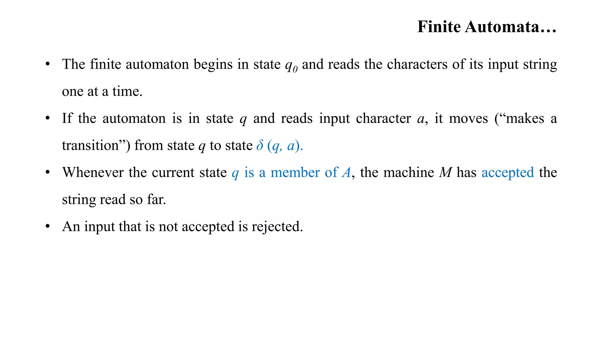 Finite Automata…
• The finite automaton begins in state q0 and reads the characters of its input string
one at a time.
• If the automaton is in state q and reads input character a, it moves (“makes a
transition”) from state q to state δ (q, a).
• Whenever the current state q is a member of A, the machine M has accepted the
string read so far.
• An input that is not accepted is rejected.
 