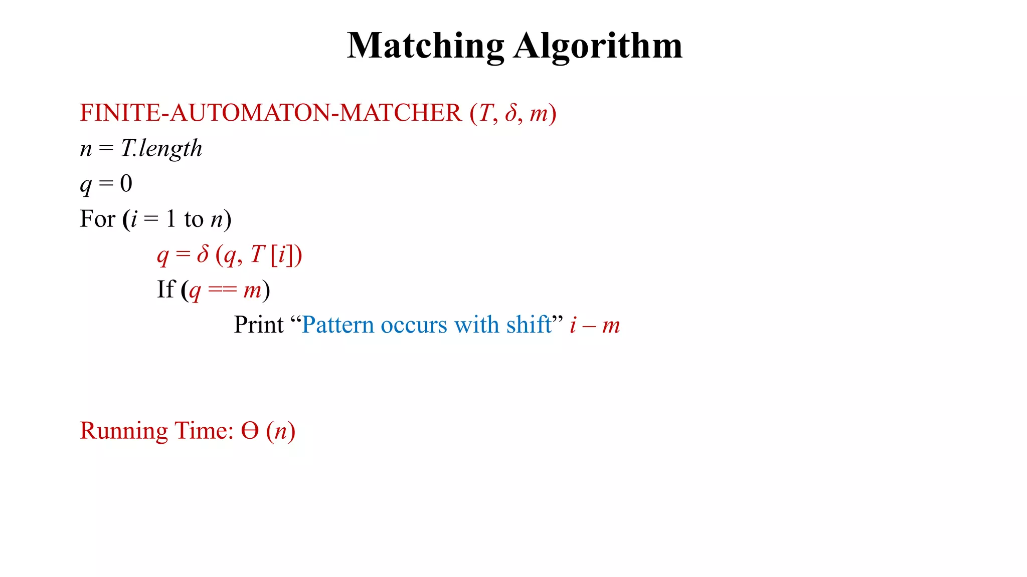 FINITE-AUTOMATON-MATCHER (T, δ, m)
n = T.length
q = 0
For (i = 1 to n)
q = δ (q, T [i])
If (q == m)
Print “Pattern occurs with shift” i – m
Running Time: Ө (n)
Matching Algorithm
 