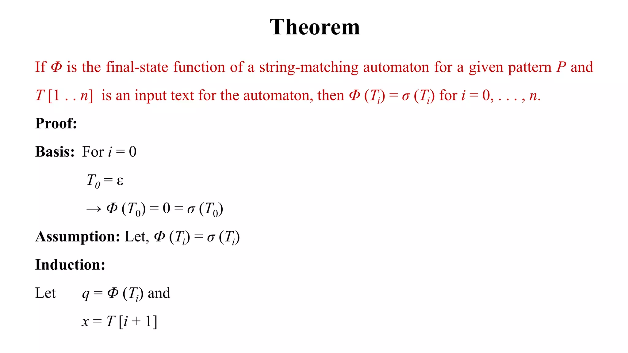 Theorem
If Φ is the final-state function of a string-matching automaton for a given pattern P and
T [1 . . n] is an input text for the automaton, then Φ (Ti) = σ (Ti) for i = 0, . . . , n.
Proof:
Basis: For i = 0
T0 = ε
→ Φ (T0) = 0 = σ (T0)
Assumption: Let, Φ (Ti) = σ (Ti)
Induction:
Let q = Φ (Ti) and
x = T [i + 1]
 
