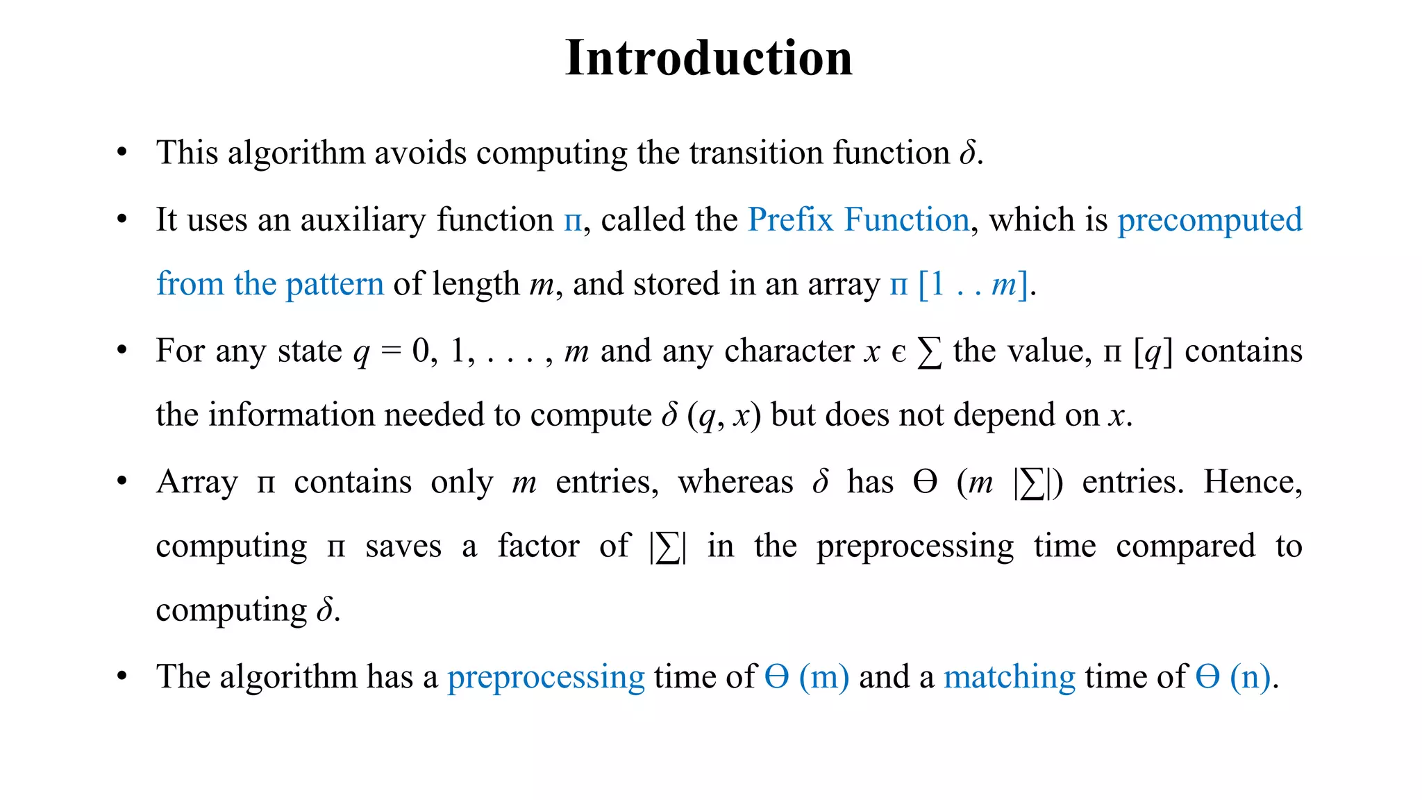 Introduction
• This algorithm avoids computing the transition function δ.
• It uses an auxiliary function ᴨ, called the Prefix Function, which is precomputed
from the pattern of length m, and stored in an array ᴨ [1 . . m].
• For any state q = 0, 1, . . . , m and any character x є ∑ the value, ᴨ [q] contains
the information needed to compute δ (q, x) but does not depend on x.
• Array ᴨ contains only m entries, whereas δ has Ө (m |∑|) entries. Hence,
computing ᴨ saves a factor of |∑| in the preprocessing time compared to
computing δ.
• The algorithm has a preprocessing time of Ө (m) and a matching time of Ө (n).
 