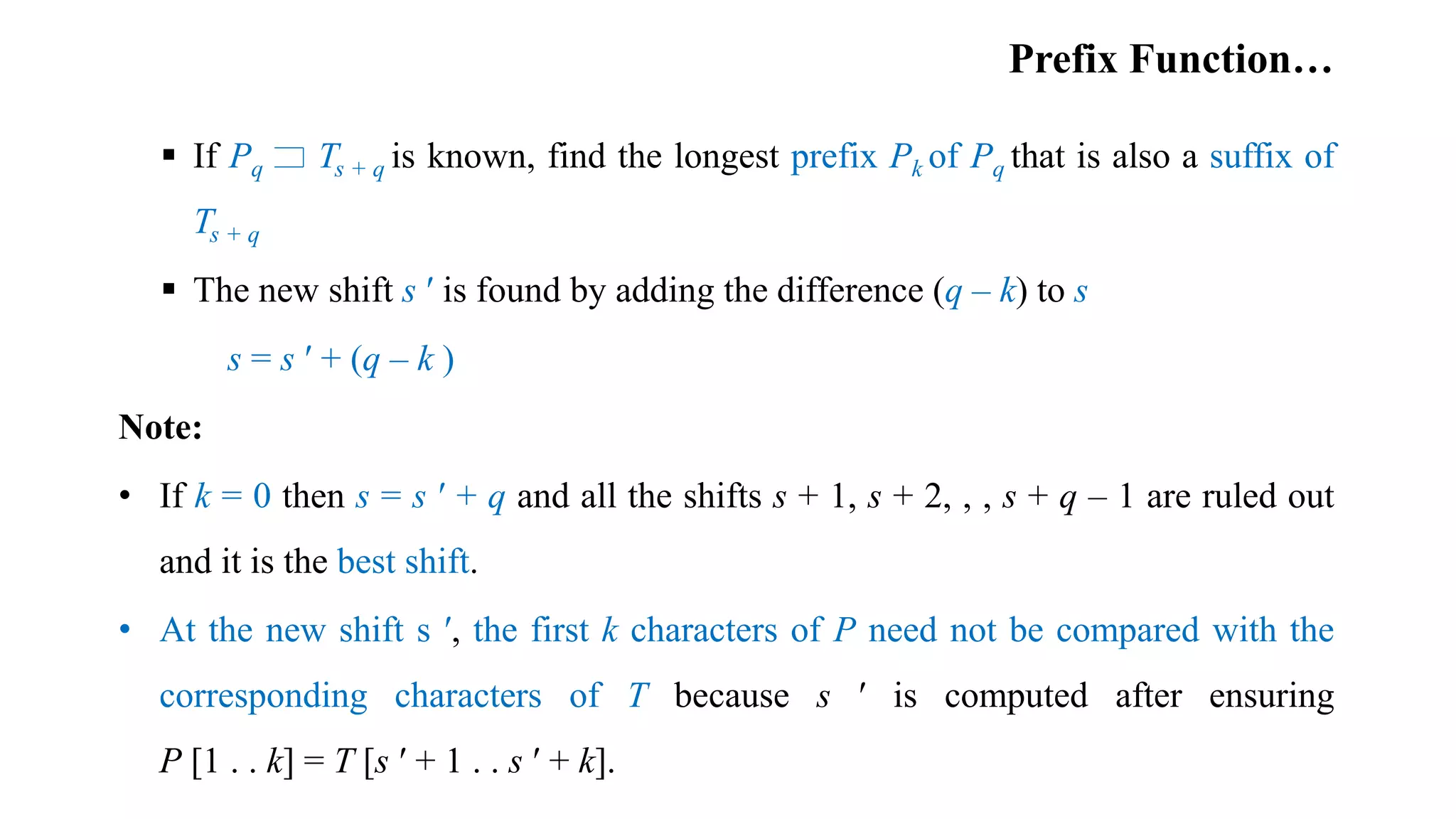 Prefix Function…
 If Pq Ts + q is known, find the longest prefix Pk of Pq that is also a suffix of
Ts + q
 The new shift s ʹ is found by adding the difference (q – k) to s
s = s ʹ + (q – k )
Note:
• If k = 0 then s = s ʹ + q and all the shifts s + 1, s + 2, , , s + q – 1 are ruled out
and it is the best shift.
• At the new shift s ʹ, the first k characters of P need not be compared with the
corresponding characters of T because s ʹ is computed after ensuring
P [1 . . k] = T [s ʹ + 1 . . s ʹ + k].
 