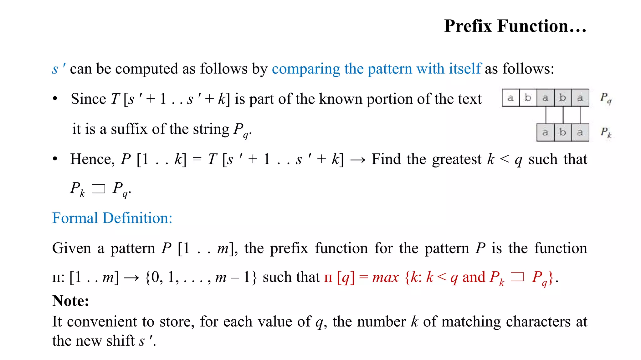 Prefix Function…
s ʹ can be computed as follows by comparing the pattern with itself as follows:
• Since T [s ʹ + 1 . . s ʹ + k] is part of the known portion of the text
it is a suffix of the string Pq.
• Hence, P [1 . . k] = T [s ʹ + 1 . . s ʹ + k] → Find the greatest k < q such that
Pk Pq.
Formal Definition:
Given a pattern P [1 . . m], the prefix function for the pattern P is the function
ᴨ: [1 . . m] → {0, 1, . . . , m – 1} such that ᴨ [q] = max {k: k < q and Pk Pq}.
Note:
It convenient to store, for each value of q, the number k of matching characters at
the new shift s ʹ.
 