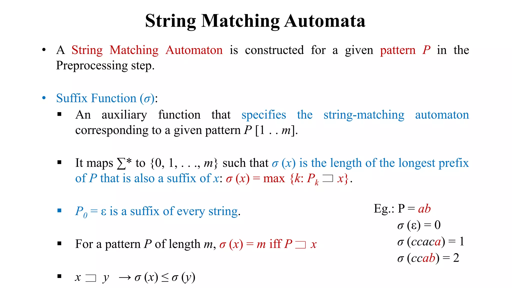 String Matching Automata
• A String Matching Automaton is constructed for a given pattern P in the
Preprocessing step.
• Suffix Function (σ):
 An auxiliary function that specifies the string-matching automaton
corresponding to a given pattern P [1 . . m].
 It maps ∑* to {0, 1, . . ., m} such that σ (x) is the length of the longest prefix
of P that is also a suffix of x: σ (x) = max {k: Pk x}.
 P0 = ε is a suffix of every string.
 For a pattern P of length m, σ (x) = m iff P x
 x y → σ (x) ≤ σ (y)
Eg.: P = ab
σ (ε) = 0
σ (ccaca) = 1
σ (ccab) = 2
 