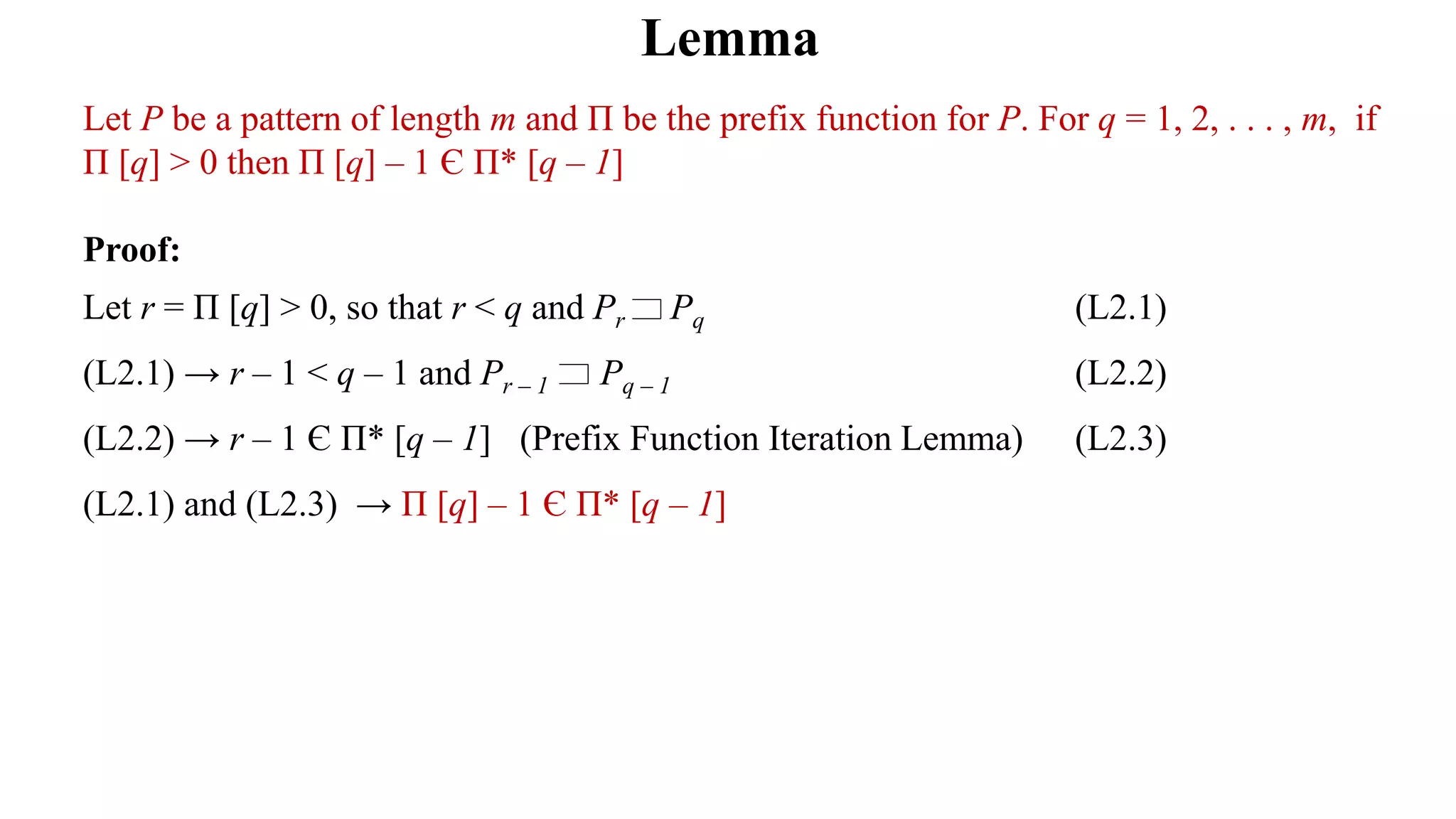 Lemma
Let P be a pattern of length m and Π be the prefix function for P. For q = 1, 2, . . . , m, if
Π [q] > 0 then Π [q] – 1 Є Π* [q – 1]
Proof:
Let r = Π [q] > 0, so that r < q and Pr Pq (L2.1)
(L2.1) → r – 1 < q – 1 and Pr – 1 Pq – 1 (L2.2)
(L2.2) → r – 1 Є Π* [q – 1] (Prefix Function Iteration Lemma) (L2.3)
(L2.1) and (L2.3) → Π [q] – 1 Є Π* [q – 1]
 