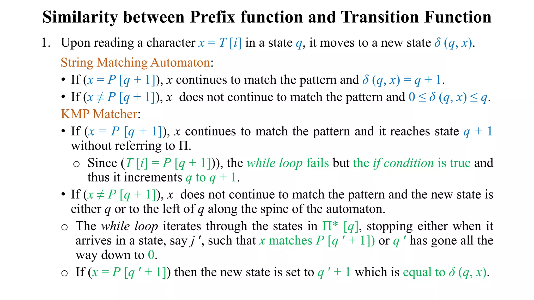 Similarity between Prefix function and Transition Function
1. Upon reading a character x = T [i] in a state q, it moves to a new state δ (q, x).
String Matching Automaton:
• If (x = P [q + 1]), x continues to match the pattern and δ (q, x) = q + 1.
• If (x ≠ P [q + 1]), x does not continue to match the pattern and 0 ≤ δ (q, x) ≤ q.
KMP Matcher:
• If (x = P [q + 1]), x continues to match the pattern and it reaches state q + 1
without referring to Π.
o Since (T [i] = P [q + 1])), the while loop fails but the if condition is true and
thus it increments q to q + 1.
• If (x ≠ P [q + 1]), x does not continue to match the pattern and the new state is
either q or to the left of q along the spine of the automaton.
o The while loop iterates through the states in Π* [q], stopping either when it
arrives in a state, say j ʹ, such that x matches P [q ʹ + 1]) or q ʹ has gone all the
way down to 0.
o If (x = P [q ʹ + 1]) then the new state is set to q ʹ + 1 which is equal to δ (q, x).
 