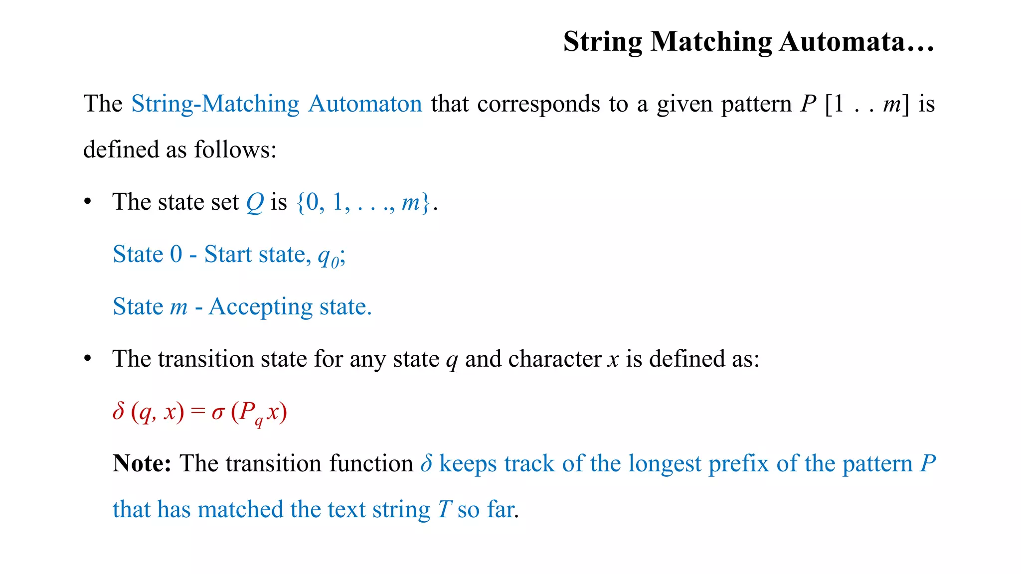 String Matching Automata…
The String-Matching Automaton that corresponds to a given pattern P [1 . . m] is
defined as follows:
• The state set Q is {0, 1, . . ., m}.
State 0 - Start state, q0;
State m - Accepting state.
• The transition state for any state q and character x is defined as:
δ (q, x) = σ (Pq x)
Note: The transition function δ keeps track of the longest prefix of the pattern P
that has matched the text string T so far.
 