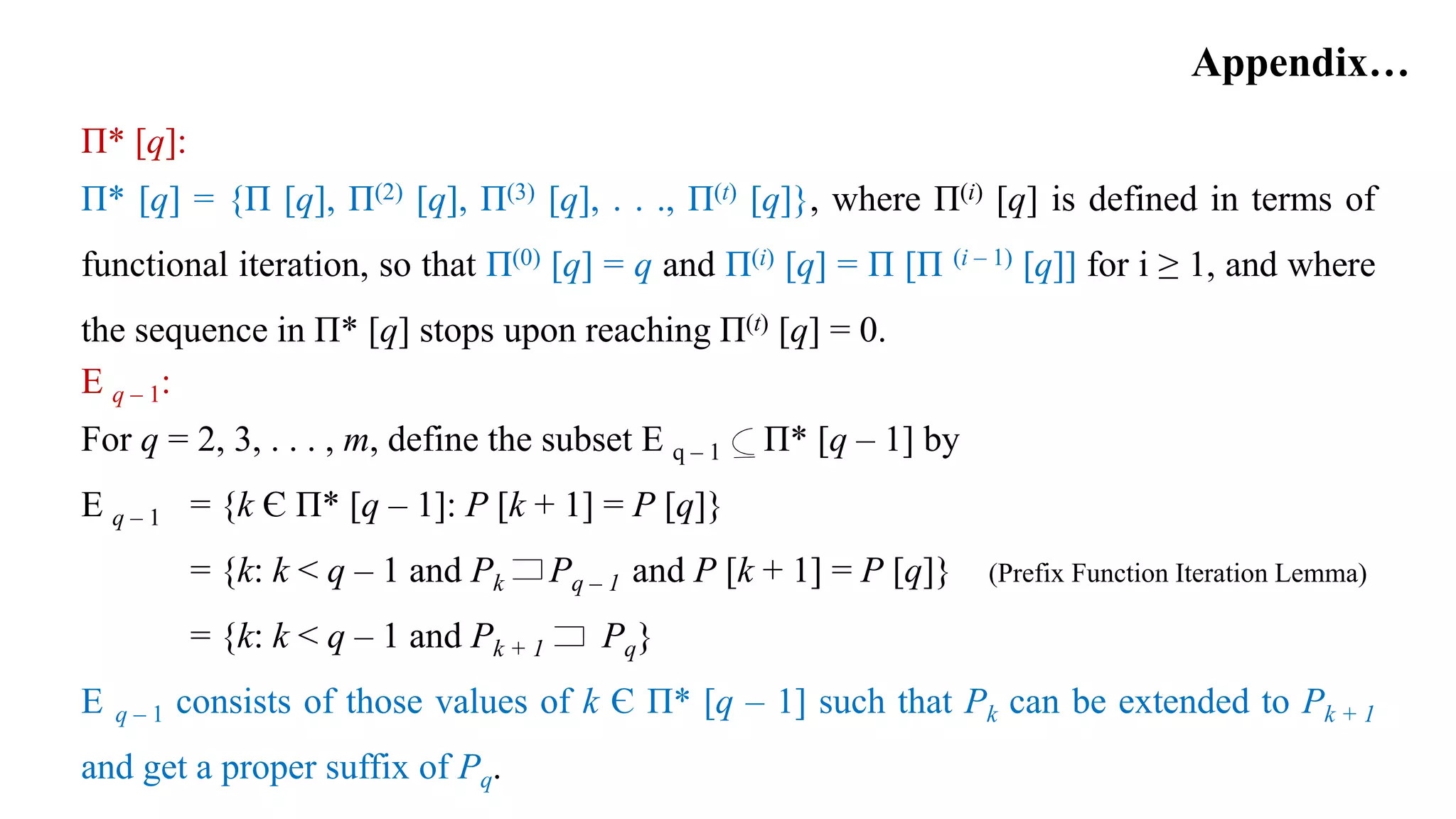 Appendix…
Π* [q]:
Π* [q] = {Π [q], Π(2) [q], Π(3) [q], . . ., Π(t) [q]}, where Π(i) [q] is defined in terms of
functional iteration, so that Π(0) [q] = q and Π(i) [q] = Π [Π (i – 1) [q]] for i ≥ 1, and where
the sequence in Π* [q] stops upon reaching Π(t) [q] = 0.
E q – 1:
For q = 2, 3, . . . , m, define the subset E q – 1 Π* [q – 1] by
E q – 1 = {k Є Π* [q – 1]: P [k + 1] = P [q]}
= {k: k < q – 1 and Pk Pq – 1 and P [k + 1] = P [q]} (Prefix Function Iteration Lemma)
= {k: k < q – 1 and Pk + 1 Pq}
E q – 1 consists of those values of k Є Π* [q – 1] such that Pk can be extended to Pk + 1
and get a proper suffix of Pq.
 