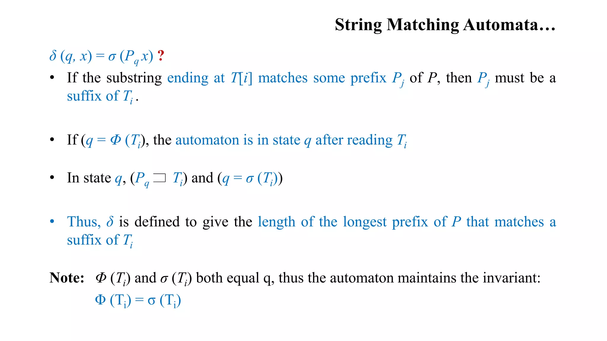 String Matching Automata…
δ (q, x) = σ (Pq x) ?
• If the substring ending at T[i] matches some prefix Pj of P, then Pj must be a
suffix of Ti .
• If (q = Φ (Ti), the automaton is in state q after reading Ti
• In state q, (Pq Ti) and (q = σ (Ti))
• Thus, δ is defined to give the length of the longest prefix of P that matches a
suffix of Ti
Note: Φ (Ti) and σ (Ti) both equal q, thus the automaton maintains the invariant:
Φ (Ti) = σ (Ti)
 