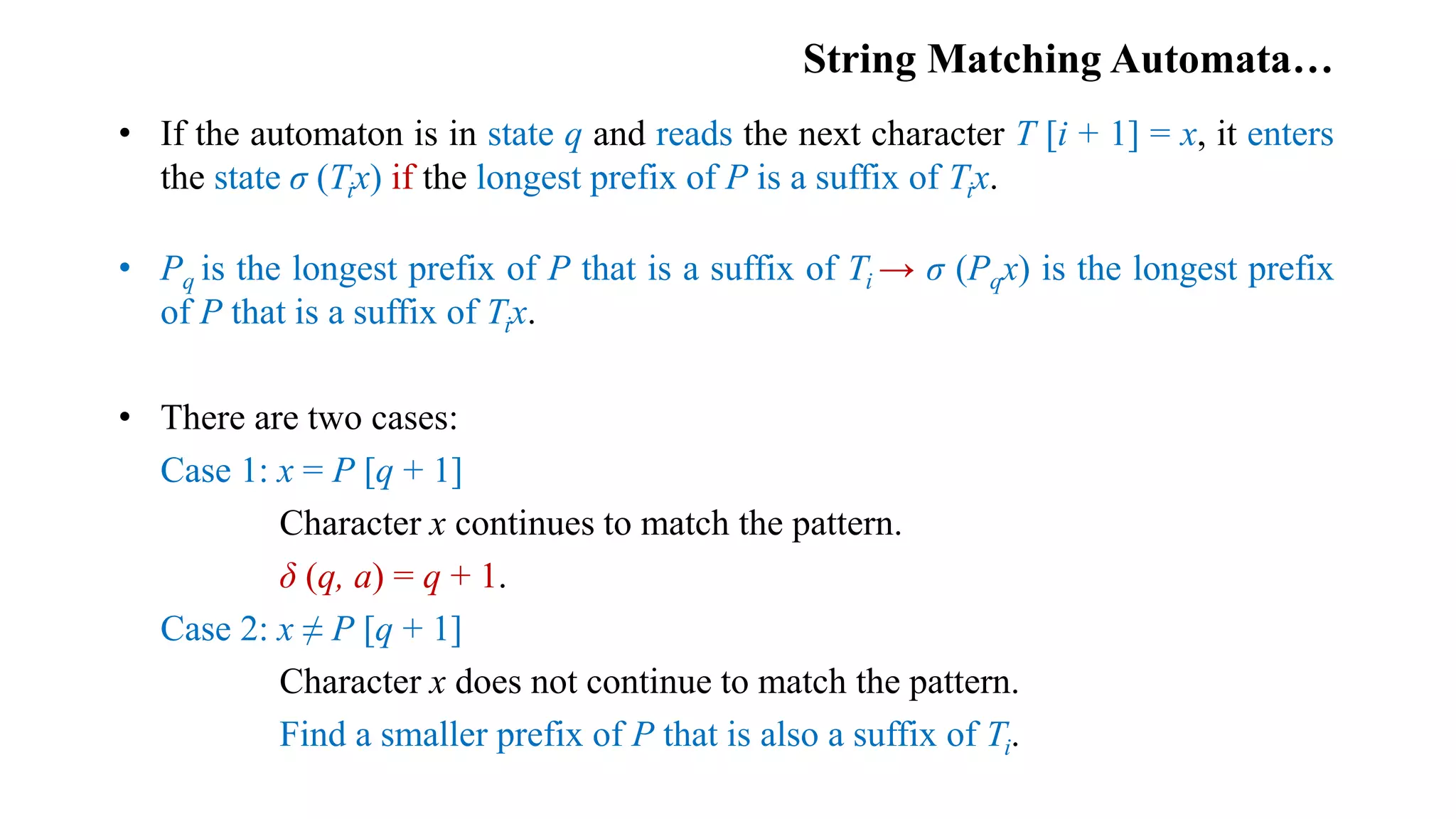 String Matching Automata…
• If the automaton is in state q and reads the next character T [i + 1] = x, it enters
the state σ (Tix) if the longest prefix of P is a suffix of Tix.
• Pq is the longest prefix of P that is a suffix of Ti → σ (Pqx) is the longest prefix
of P that is a suffix of Tix.
• There are two cases:
Case 1: x = P [q + 1]
Character x continues to match the pattern.
δ (q, a) = q + 1.
Case 2: x ≠ P [q + 1]
Character x does not continue to match the pattern.
Find a smaller prefix of P that is also a suffix of Ti.
 