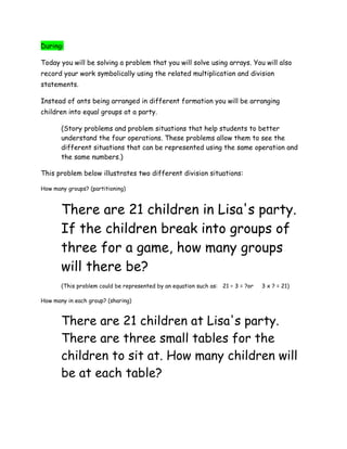 During:

Today you will be solving a problem that you will solve using arrays. You will also
record your work symbolically using the related multiplication and division
statements.

Instead of ants being arranged in different formation you will be arranging
children into equal groups at a party.

       (Story problems and problem situations that help students to better
       understand the four operations. These problems allow them to see the
       different situations that can be represented using the same operation and
       the same numbers.)

This problem below illustrates two different division situations:

How many groups? (partitioning)



       There are 21 children in Lisa's party.
       If the children break into groups of
       three for a game, how many groups
       will there be?
       (This problem could be represented by an equation such as: 21 ÷ 3 = ?or   3 x ? = 21)

How many in each group? (sharing)


       There are 21 children at Lisa's party.
       There are three small tables for the
       children to sit at. How many children will
       be at each table?
 