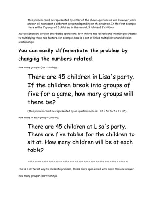 This problem could be represented by either of the above equations as well. However, each
       answer will represent a different outcome depending on the situation. In the first example,
       there will be 7 groups of 3 children; in the second, 3 tables of 7 children

Multiplication and division are related operations. Both involve two factors and the multiple created
by multiplying those two factors. For example, here is a set of linked multiplication and division
relationships


You can easily differentiate the problem by
changing the numbers related.
How many groups? (partitioning)



       There are 45 children in Lisa's party.
       If the children break into groups of
       five for a game, how many groups will
       there be?
       (This problem could be represented by an equation such as: 45 ÷ 5= ?or5 x ? = 45)

How many in each group? (sharing)


       There are 45 children at Lisa's party.
       There are five tables for the children to
       sit at. How many children will be at each
       table?
       -------------------------------------------
This is a different way to present a problem. This is more open ended with more than one answer.

How many groups? (partitioning)
 