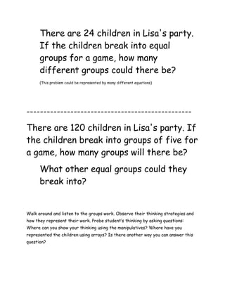 There are 24 children in Lisa's party.
      If the children break into equal
      groups for a game, how many
      different groups could there be?
      (This problem could be represented by many different equations)




-------------------------------------------------

There are 120 children in Lisa's party. If
the children break into groups of five for
a game, how many groups will there be?
      What other equal groups could they
      break into?


Walk around and listen to the groups work. Observe their thinking strategies and
how they represent their work. Probe student’s thinking by asking questions:
Where can you show your thinking using the manipulatives? Where have you
represented the children using arrays? Is there another way you can answer this
question?
 