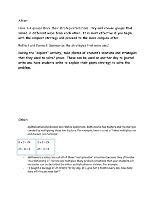 After-

Have 3-4 groups share their strategies/solutions. Try and choose groups that
solved in different ways from each other. It is most effective if you begin
with the simplest strategy and proceed to the more complex after.

Reflect and Connect: Summarize the strategies that were used.

During the “explore” activity, take photos of student’s solutions and strategies
that they used to solve/ prove. These can be used on another day to journal
write and have students write to explain their peers strategy to solve the
problem.




Other:

       Multiplication and division are related operations. Both involve two factors and the multiple
       created by multiplying those two factors. For example, here is a set of linked multiplication
       and division relationships:


8 x 3 = 24     3 x 8 = 24

24 ÷ 8 = 3     24 ÷ 3 = 8


   -   Mathematics educators call all of these "multiplicative" situations because they all involve
       the relationship of factors and multiples. Many problem situations that your students will
       encounter can be described by either multiplication or division. For example:
   -   "I bought a package of 24 treats for my dog. If I give her 3 treats every day, how many
       days will this package last?"
 