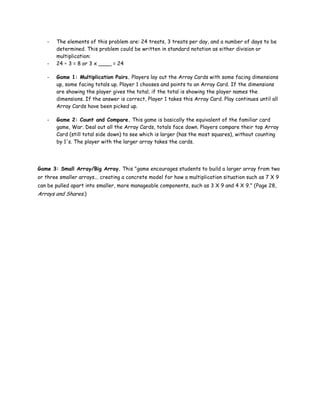 -   The elements of this problem are: 24 treats, 3 treats per day, and a number of days to be
       determined. This problem could be written in standard notation as either division or
       multiplication:
   -   24 ÷ 3 = 8 or 3 x ____ = 24

   -   Game 1: Multiplication Pairs. Players lay out the Array Cards with some facing dimensions
       up, some facing totals up. Player 1 chooses and points to an Array Card. If the dimensions
       are showing the player gives the total; if the total is showing the player names the
       dimensions. If the answer is correct, Player 1 takes this Array Card. Play continues until all
       Array Cards have been picked up.

   -   Game 2: Count and Compare. This game is basically the equivalent of the familiar card
       game, War. Deal out all the Array Cards, totals face down. Players compare their top Array
       Card (still total side down) to see which is larger (has the most squares), without counting
       by 1's. The player with the larger array takes the cards.




Game 3: Small Array/Big Array. This "game encourages students to build a larger array from two
or three smaller arrays... creating a concrete model for how a multiplication situation such as 7 X 9
can be pulled apart into smaller, more manageable components, such as 3 X 9 and 4 X 9." (Page 28,
Arrays and Shares.)
 