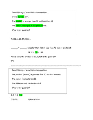 I am thinking of a multiplication question:

 It is a multiple of 4.

 The product is greater than 30 and less than 40.

 The sum of the digits in the product is 5.

 What is my question?



4,8,12,16,20,24,28,32…



______ * ______= greater than 30 but less than 40 sum of digits is 5

                      14 23 3241 50

Now I know the product is 32. What is the question?

8*4

--------------------------------------------------------------------------------------------

 I am thinking of a multiplication question:

 The product (answer) is greater than 20 but less than 40.

 The sum of the factors is 11.

 The difference of the factors is 1.

 What is my question?


3+8 4+7 5+6

5*6=30                What is 5*6?
 