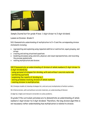 Sample Journal but for grade 4 have 1-digit divisor to 2-digit dividend.

Lesson on Division- Grade 4

N3.3 Demonstrate understanding of multiplication to 5 × 5 and the corresponding division
statements including:

    representing and explaining using repeated addition or subtraction, equal grouping, and
    arrays
    creating and solving situational questions
    modeling processes using concrete, physical, and visual representations, and recording
    the process symbolically
    relating multiplication and division.



N4.5 Demonstrate an understanding of division of whole numbers (1-digit divisor to
2-digit dividend) by:
• using personal strategies for dividing, with and without concrete materials
• estimating quotients
• explaining the results of dividing by 1
• solving problems involving division of whole numbers
• relating division to multiplication.

N5.2 Analyze models of, develop strategies for, and carry out multiplication of whole numbers.

N5.3 Demonstrate, with and without concrete materials, an understanding of division

(3-digit by 1-digit) and interpret remainders to solve problems.

In grade 4 the curriculum outcomes are to demonstrate an understanding of whole
numbers 1-digit divisor to 2-digit dividend. Therefore, the long division algorithm is
not necessary rather understanding how multiplication is related to division.
 