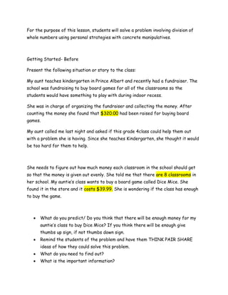 For the purpose of this lesson, students will solve a problem involving division of
whole numbers using personal strategies with concrete manipulatives.



Getting Started- Before

Present the following situation or story to the class:

My aunt teaches kindergarten in Prince Albert and recently had a fundraiser. The
school was fundraising to buy board games for all of the classrooms so the
students would have something to play with during indoor recess.

She was in charge of organizing the fundraiser and collecting the money. After
counting the money she found that $320.00 had been raised for buying board
games.

My aunt called me last night and asked if this grade 4class could help them out
with a problem she is having. Since she teaches Kindergarten, she thought it would
be too hard for them to help.



She needs to figure out how much money each classroom in the school should get
so that the money is given out evenly. She told me that there are 8 classrooms in
her school. My auntie’s class wants to buy a board game called Dice Mice. She
found it in the store and it costs $39.99. She is wondering if the class has enough
to buy the game.



      What do you predict/ Do you think that there will be enough money for my
      auntie’s class to buy Dice Mice? If you think there will be enough give
      thumbs up sign, if not thumbs down sign.
      Remind the students of the problem and have them THINK PAIR SHARE
      ideas of how they could solve this problem.
      What do you need to find out?
      What is the important information?
 