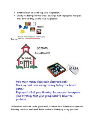 What tools can we use to help solve the problem?
      Clarify the task/ pairs/ materials/ all groups must be prepared to explain
      their strategy they used to solve the problem.




During:




Walk around and listen to the groups work. Observe their thinking strategies and
how they represent their work. Probe student’s thinking by asking questions:
 