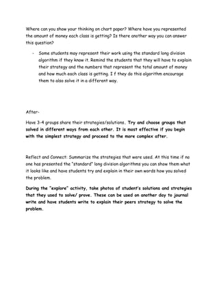 Where can you show your thinking on chart paper? Where have you represented
the amount of money each class is getting? Is there another way you can answer
this question?

   -   Some students may represent their work using the standard long division
       algorithm if they know it. Remind the students that they will have to explain
       their strategy and the numbers that represent the total amount of money
       and how much each class is getting. I f they do this algorithm encourage
       them to also solve it in a different way.




After-

Have 3-4 groups share their strategies/solutions. Try and choose groups that
solved in different ways from each other. It is most effective if you begin
with the simplest strategy and proceed to the more complex after.



Reflect and Connect: Summarize the strategies that were used. At this time if no
one has presented the “standard” long division algorithms you can show them what
it looks like and have students try and explain in their own words how you solved
the problem.

During the “explore” activity, take photos of student’s solutions and strategies
that they used to solve/ prove. These can be used on another day to journal
write and have students write to explain their peers strategy to solve the
problem.
 