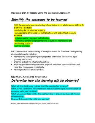 How can I plan my lessons using the Backwards Approach?


Identify the outcomes to be learned
   N4.4 Demonstrate an understanding of multiplication of whole numbers (2- or 3-
   digit by 1 – digit) by:
   • modeling the distributive property
   • using personal strategies for multiplication, with and without concrete
   materials
   • using arrays to represent multiplication
   • connecting concrete representations to symbolic representations
   • estimating products
   • solving problems.


N3.3 Demonstrate understanding of multiplication to 5 × 5 and the corresponding
division statements including:
    representing and explaining using repeated addition or subtraction, equal
    grouping, and arrays
    creating and solving situational questions
    modeling processes using concrete, physical, and visual representations, and
    recording the process symbolically
    relating multiplication and division.


Now that I have listed my outcome:
Determine how the learning will be observed
What will the children do to know that the learning has occurred?
What should children do to demonstrate the understanding of the mathematical
concepts, skills, and big ideas?
What assessment tools will be the most suitable to provide evidence of student
understanding?
How can I document the children’s learning?

Create your assessment tools before you create your lesson task.
 