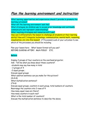 Plan the learning environment and instruction
What learning opportunities and experiences should I provide to promote the
learning outcomes?
What will the learning environment look like?
What strategies do children use to access prior knowledge and continually
communicate and represent understanding?
What teaching strategies and resources will I use?
How can I differentiate the lesson to challenge all students at their learning
ability? How will I integrate technology, communication, mental math, reasoning,
visualization, etc into this lesson? (7 Processes) Look at your outcomes to see
which of the processes you should be including.

Plan your lesson here: What lesson format will you use?
BEFORE-DURING-AFTER? Math PODS? ETC.

Before

Display 2 groups of four counters on the overhead projector.
Ask : Tell me what you know about these counters?
-students may say how many in total
- 2 groups of 4
-2 equal groups…
Discuss equal groups
What addition sentence can you make for this picture?
(4+4=8)
What multiplication sentence?
2*4=8
Discuss equal groups, counters in each group, total numbers of counters.
Rearrange the counters into 2 rows of 4
How many equal rows are there?
How many counters in each row?
What is the total number of counters?
Discuss the multiplication sentence to describe the above.
 