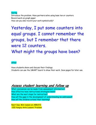 During
Introduce the problem. Have partners solve using base ten or counters.
Record work on graph paper
How can you also record your work symbolically?



Yesterday, I put some counters into
equal groups. I cannot remember the
groups, but I remember that there
were 12 counters.
What might the groups have been?

After

Have students share and discuss their findings.
Students can use the SMART board to show their work. Save pages for later use.




Assess student learning and follow up
What conclusions can be made from assessment information?
How effective have instructional strategies been?
What are the next steps for instruction?
How will the gaps in the development of understanding be addressed?
How will the children extend their learning?

Next Day: Mini lesson on ARRAYS
-100 Hungry Ants Lesson/ Problem
 