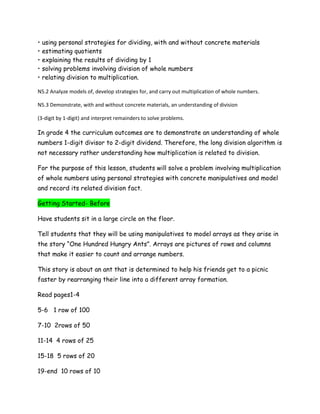 •   using personal strategies for dividing, with and without concrete materials
•   estimating quotients
•   explaining the results of dividing by 1
•   solving problems involving division of whole numbers
•   relating division to multiplication.

N5.2 Analyze models of, develop strategies for, and carry out multiplication of whole numbers.

N5.3 Demonstrate, with and without concrete materials, an understanding of division

(3-digit by 1-digit) and interpret remainders to solve problems.

In grade 4 the curriculum outcomes are to demonstrate an understanding of whole
numbers 1-digit divisor to 2-digit dividend. Therefore, the long division algorithm is
not necessary rather understanding how multiplication is related to division.

For the purpose of this lesson, students will solve a problem involving multiplication
of whole numbers using personal strategies with concrete manipulatives and model
and record its related division fact.

Getting Started- Before

Have students sit in a large circle on the floor.

Tell students that they will be using manipulatives to model arrays as they arise in
the story “One Hundred Hungry Ants”. Arrays are pictures of rows and columns
that make it easier to count and arrange numbers.

This story is about an ant that is determined to help his friends get to a picnic
faster by rearranging their line into a different array formation.

Read pages1-4

5-6 1 row of 100

7-10 2rows of 50

11-14 4 rows of 25

15-18 5 rows of 20

19-end 10 rows of 10
 