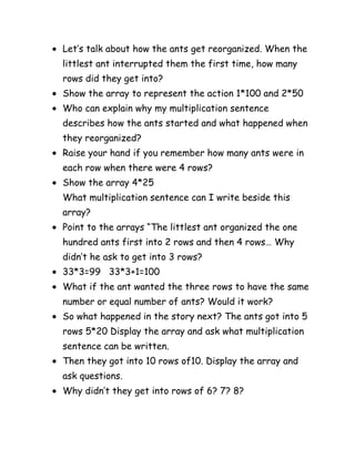 Let’s talk about how the ants get reorganized. When the
littlest ant interrupted them the first time, how many
rows did they get into?
Show the array to represent the action 1*100 and 2*50
Who can explain why my multiplication sentence
describes how the ants started and what happened when
they reorganized?
Raise your hand if you remember how many ants were in
each row when there were 4 rows?
Show the array 4*25
What multiplication sentence can I write beside this
array?
Point to the arrays “The littlest ant organized the one
hundred ants first into 2 rows and then 4 rows… Why
didn’t he ask to get into 3 rows?
33*3=99 33*3+1=100
What if the ant wanted the three rows to have the same
number or equal number of ants? Would it work?
So what happened in the story next? The ants got into 5
rows 5*20 Display the array and ask what multiplication
sentence can be written.
Then they got into 10 rows of10. Display the array and
ask questions.
Why didn’t they get into rows of 6? 7? 8?
 