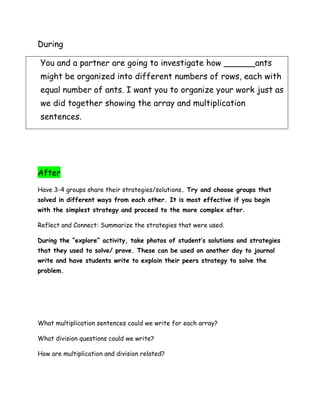 During

You and a partner are going to investigate how ______ants
might be organized into different numbers of rows, each with
equal number of ants. I want you to organize your work just as
we did together showing the array and multiplication
sentences.




After
Have 3-4 groups share their strategies/solutions. Try and choose groups that
solved in different ways from each other. It is most effective if you begin
with the simplest strategy and proceed to the more complex after.

Reflect and Connect: Summarize the strategies that were used.

During the “explore” activity, take photos of student’s solutions and strategies
that they used to solve/ prove. These can be used on another day to journal
write and have students write to explain their peers strategy to solve the
problem.




What multiplication sentences could we write for each array?

What division questions could we write?

How are multiplication and division related?
 