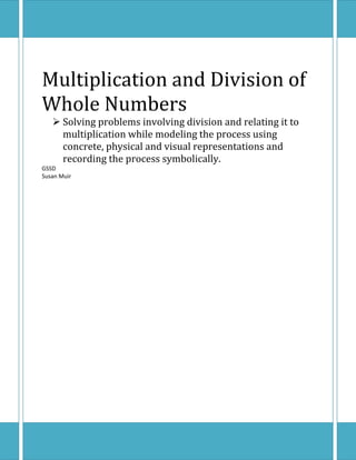 Multiplication and Division of
Whole Numbers
    Solving problems involving division and relating it to
     multiplication while modeling the process using
     concrete, physical and visual representations and
     recording the process symbolically.
GSSD
Susan Muir
 