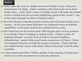  India rules the roost in Indian ocean but China’s entry will prove
detrimental for India . India’s relation with China had never been
hunky-dory . And China’s entry in Indian ocean will make the matter
worse as India had always been stabilizing agent in the world’s one
of the most strategic location of Indian ocean.
 Several Chinese controlled ports in backyard will make Indian navy
uneasy . As for now there had been no confirmed news of military
capabilities of the ports and its for commercial use only.
 But India has not recovered from 1962 dogma and is not in position
to overlook China’s treading in Indian ocean . China’s policy of
helping Pakistan , an arch rival of India in terms of military ,
infrastructure makes India much more suspicious of China . China
even helped Pakistan to build its nuclear weapons . China still has
not settled border issues with India which it has done with all other
countries.
 China spent more than 2 billion dollars in developing Gwadar port
which is recently transferred to China by Pakistan.
India
 