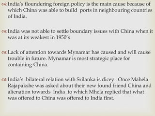  India’s floundering foreign policy is the main cause because of
which China was able to build ports in neighbouring countries
of India.
 India was not able to settle boundary issues with China when it
was at its weakest in 1950’s
 Lack of attention towards Mynamar has caused and will cause
trouble in future. Mynamar is most strategic place for
containing China.
 India’s bilateral relation with Srilanka is dicey . Once Mahela
Rajapakshe was asked about their new found friend China and
alienation towards India .to which Mhela replied that what
was offered to China was offered to India first.
 