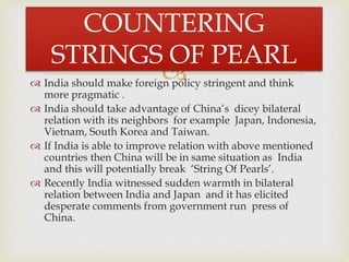  India should make foreign policy stringent and think
more pragmatic .
 India should take advantage of China’s dicey bilateral
relation with its neighbors for example Japan, Indonesia,
Vietnam, South Korea and Taiwan.
 If India is able to improve relation with above mentioned
countries then China will be in same situation as India
and this will potentially break ‘String Of Pearls’.
 Recently India witnessed sudden warmth in bilateral
relation between India and Japan and it has elicited
desperate comments from government run press of
China.
COUNTERING
STRINGS OF PEARL
 