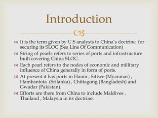 
 It is the term given by U.S analysts to China’s doctrine for
securing its SLOC (Sea Line Of Communication)
 String of pearls refers to series of ports and infrastructure
built covering China SLOC.
 Each pearl refers to the nodes of economic and millitary
influence of China generally in form of ports.
 At present it has ports in Hanin , Sittwe (Myanmar) ,
Hambantota (Srilanka) , Chittagong (Bangladesh) and
Gwadar (Pakistan).
 Efforts are there from China to include Maldives ,
Thailand , Malaysia in its doctrine.
Introduction
 