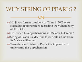 
 Hu Jintao former president of China in 2003 once
stated his apprehensions regarding the vulnerability
of its SLOC.
 He termed his apprehensions as ‘Malacca Dilemma ‘
 String of Pearls is a doctrine to extricate China from
its Malacca dilemma.
 To understand String of Pearls it is imperative to
understand this apprehension.
WHY STRING OF PEARLS ?
 
