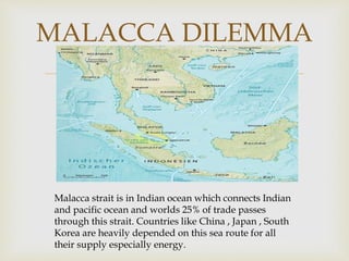 
MALACCA DILEMMA
Malacca strait is in Indian ocean which connects Indian
and pacific ocean and worlds 25% of trade passes
through this strait. Countries like China , Japan , South
Korea are heavily depended on this sea route for all
their supply especially energy.
 