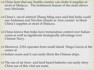  China fears that any hostile country can choke it supplies at
strait of Malacca . The bottleneck feature of the strait allows
easy blockade.
 China’s naval admiral Zhang Ming once said that India could
use Andaman and Nicobar islands as ‘iron curtain’ to block
China’s supplies at strait of Malacca.
 China knows that India have tremendous control over Indian
ocean as well as significant strategically advantage over
Chinese Navy.
 Moreover ,USA operates from small island Diego Garcia at the
center of
 Indian ocean and it can easily block the Chinese ships.
 The use of air force and land based batteries can easily deny
China use of this vital sea route.
 
