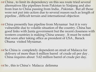  China , to limit its dependency on this sea route tried several
alternatives like pipelines from Pakistan to Xinjiang and also
from Iran to China passing from India , Pakistan . But all those
were not put into action due to several reason such as length of
pipeline , difficult terrain and international objection
 China presently has pipeline from Mynamar but it is very
vulnerable due to volatile situation of the country. China has
good links with Junta government but the recent closeness with
western countries is making China uneasy . It must be noted
that soon after taking office as president of USA , Barack
Obama visited Mynamar.
 So China is completely dependent on strait of Malacca for
delivery of more than 4 million barrel of crude oil per day .
China requires about 5.62 million barrel of crude per day.
 So , this is China’s Malacca delimma
 