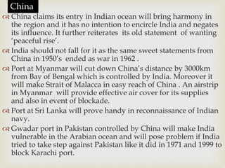  China claims its entry in Indian ocean will bring harmony in
the region and it has no intention to encircle India and negates
its influence. It further reiterates its old statement of wanting
‘peaceful rise’.
 India should not fall for it as the same sweet statements from
China in 1950’s ended as war in 1962 .
 Port at Myanmar will cut down China’s distance by 3000km
from Bay of Bengal which is controlled by India. Moreover it
will make Strait of Malacca in easy reach of China . An airstrip
in Myanmar will provide effective air cover for its supplies
and also in event of blockade.
 Port at Sri Lanka will prove handy in reconnaissance of Indian
navy.
 Gwadar port in Pakistan controlled by China will make India
vulnerable in the Arabian ocean and will pose problem if India
tried to take step against Pakistan like it did in 1971 and 1999 to
block Karachi port.
China
 