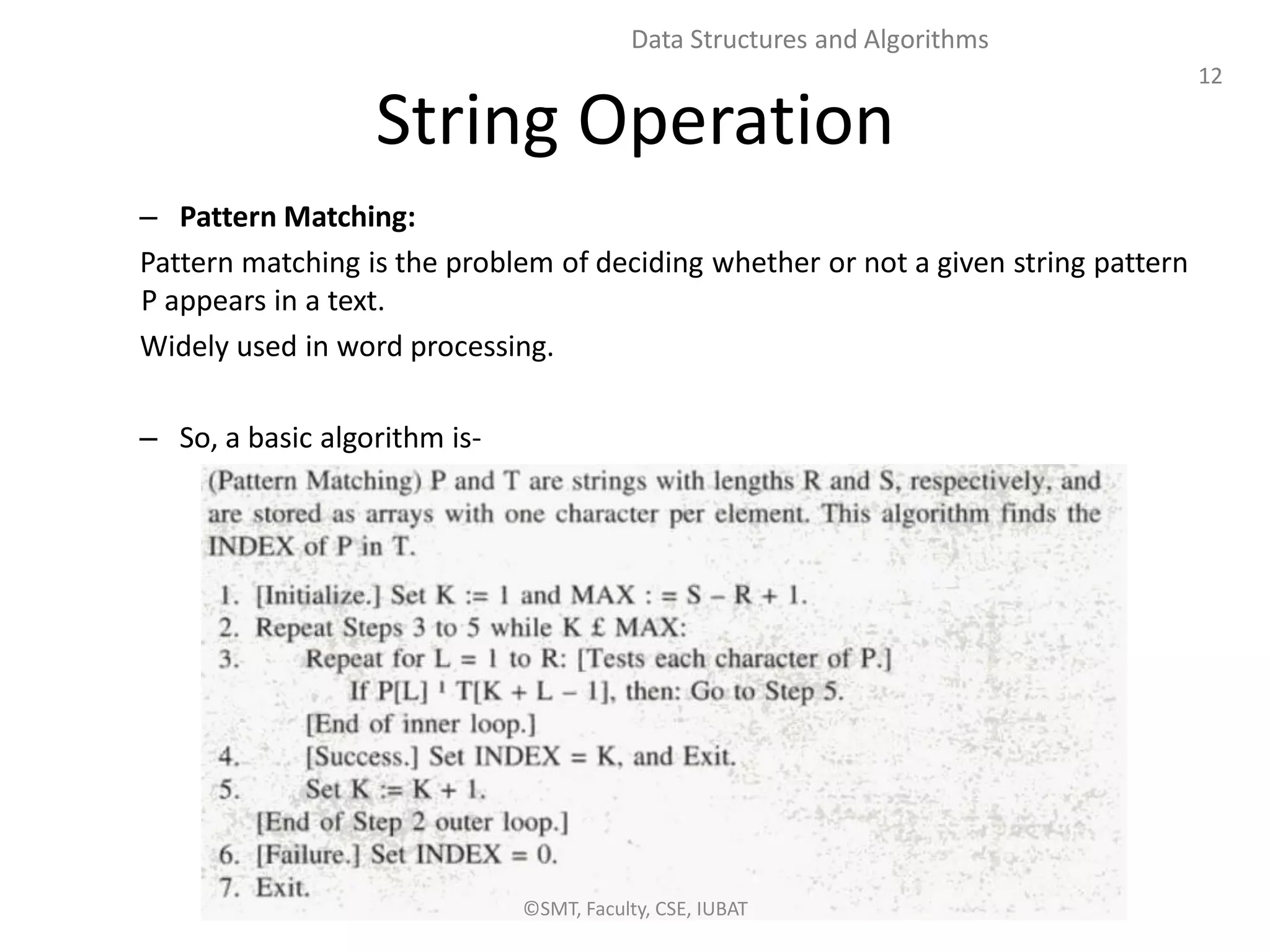 12
Data Structures and Algorithms
String Operation
– Pattern Matching:
Pattern matching is the problem of deciding whether or not a given string pattern
P appears in a text.
Widely used in word processing.
– So, a basic algorithm is-
©SMT, Faculty, CSE, IUBAT
 