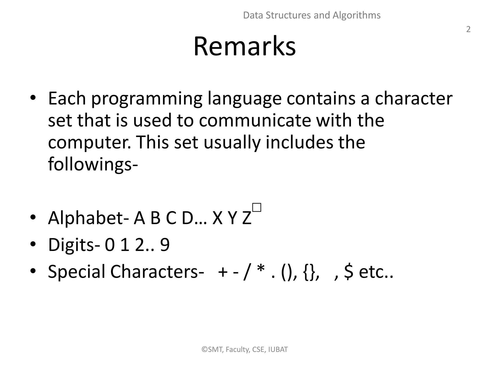2
Data Structures and Algorithms
Remarks
• Each programming language contains a character
set that is used to communicate with the
computer. This set usually includes the
followings-
• Alphabet- A B C D… X Y Z
• Digits- 0 1 2.. 9
• Special Characters- + - / * . (), {}, , $ etc..
©SMT, Faculty, CSE, IUBAT
 
