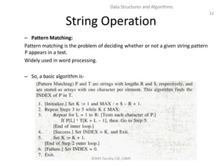 12
Data Structures and Algorithms
String Operation
– Pattern Matching:
Pattern matching is the problem of deciding whether or not a given string pattern
P appears in a text.
Widely used in word processing.
– So, a basic algorithm is-
©SMT, Faculty, CSE, IUBAT
 