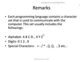 2
Data Structures and Algorithms
Remarks
• Each programming language contains a character
set that is used to communicate with the
computer. This set usually includes the
followings-
• Alphabet- A B C D… X Y Z
• Digits- 0 1 2.. 9
• Special Characters- + - / * . (), {}, , $ etc..
©SMT, Faculty, CSE, IUBAT
 