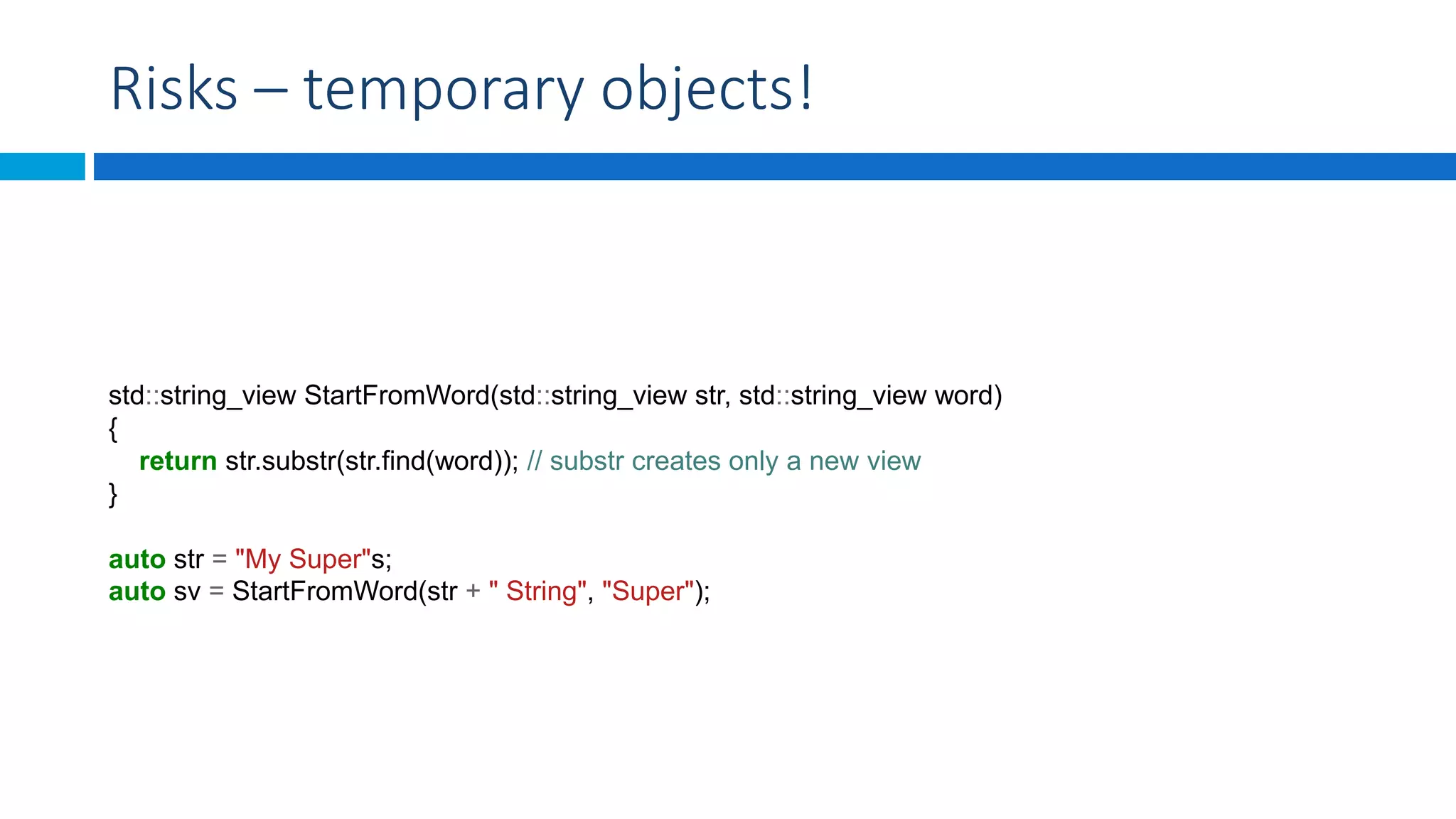 Risks – temporary objects!
std::string_view StartFromWord(std::string_view str, std::string_view word)
{
return str.substr(str.find(word)); // substr creates only a new view
}
auto str = "My Super"s;
auto sv = StartFromWord(str + " String", "Super");
 