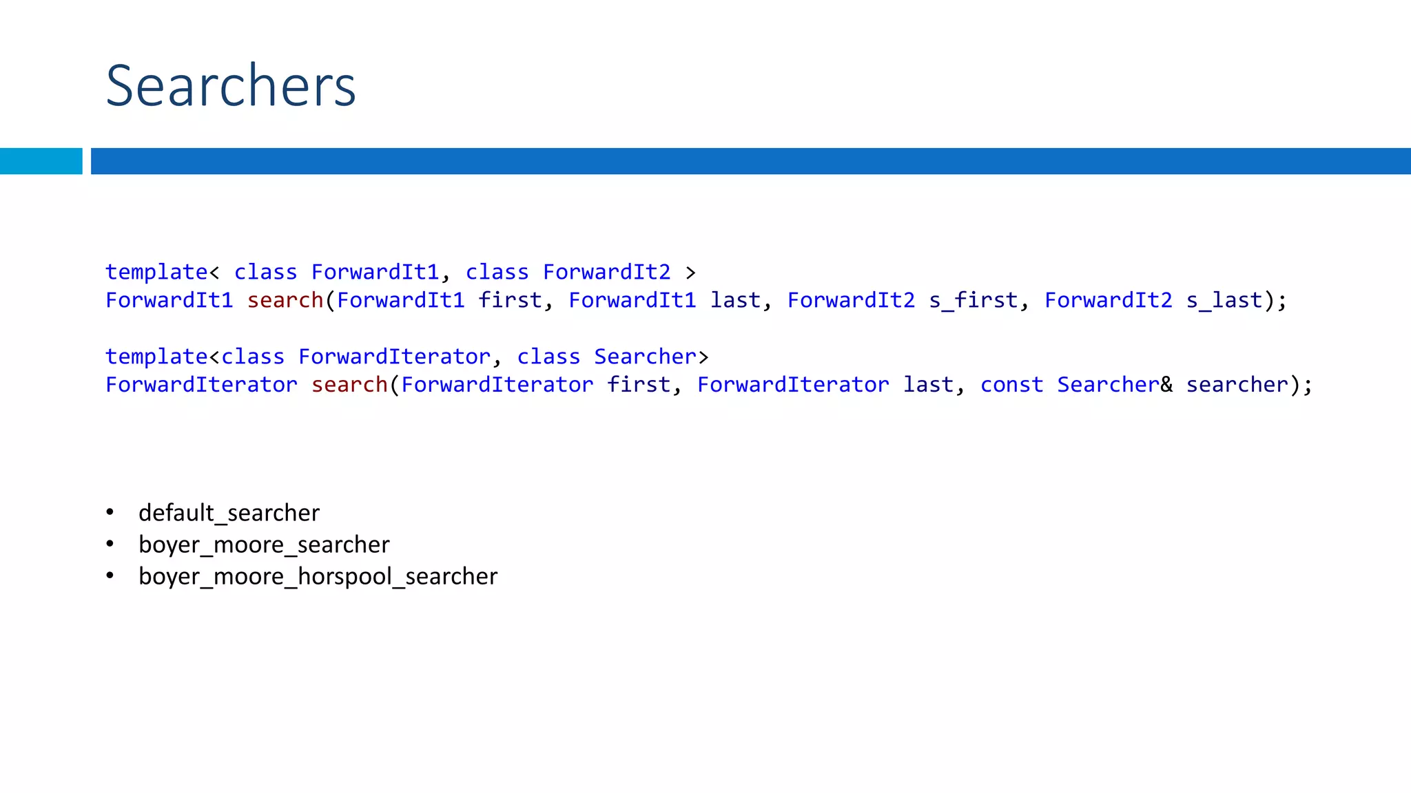 Searchers
• default_searcher
• boyer_moore_searcher
• boyer_moore_horspool_searcher
template< class ForwardIt1, class ForwardIt2 >
ForwardIt1 search(ForwardIt1 first, ForwardIt1 last, ForwardIt2 s_first, ForwardIt2 s_last);
template<class ForwardIterator, class Searcher>
ForwardIterator search(ForwardIterator first, ForwardIterator last, const Searcher& searcher);
 