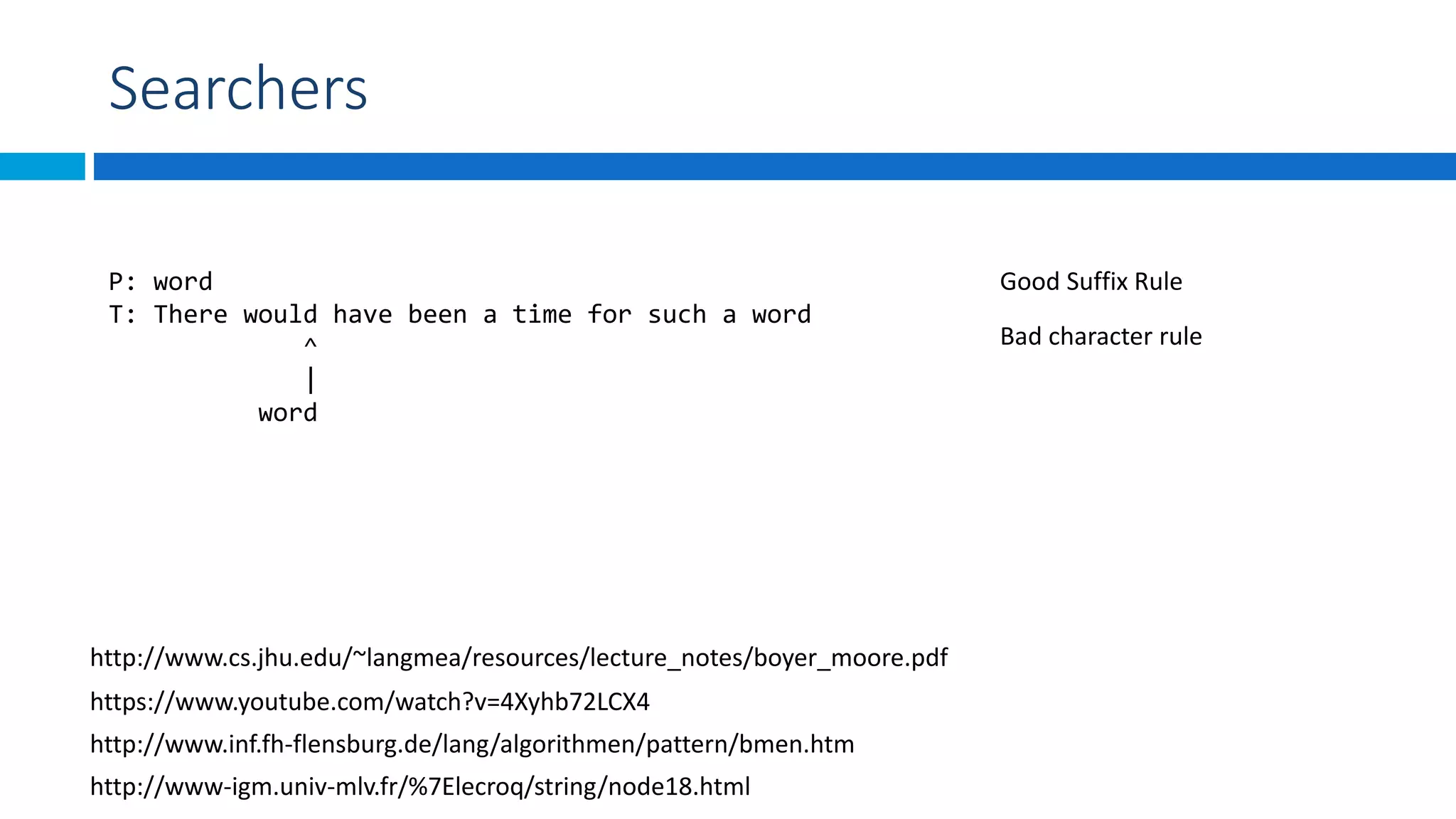 Searchers
P: word
T: There would have been a time for such a word
^
|
word
https://www.youtube.com/watch?v=4Xyhb72LCX4
Bad character rule
Good Suffix Rule
http://www.inf.fh-flensburg.de/lang/algorithmen/pattern/bmen.htm
http://www.cs.jhu.edu/~langmea/resources/lecture_notes/boyer_moore.pdf
http://www-igm.univ-mlv.fr/%7Elecroq/string/node18.html
 